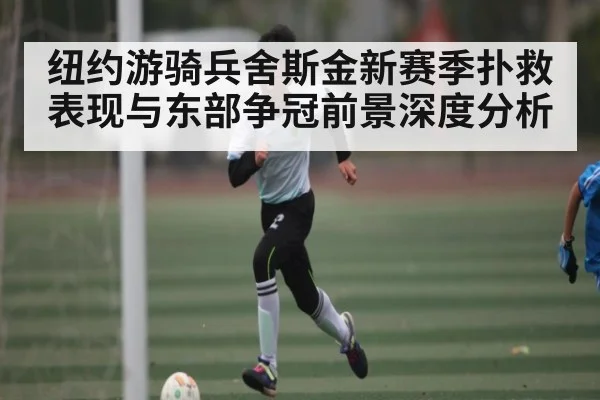 纽约游骑兵舍斯金新赛季扑救表现与东部争冠前景深度分析